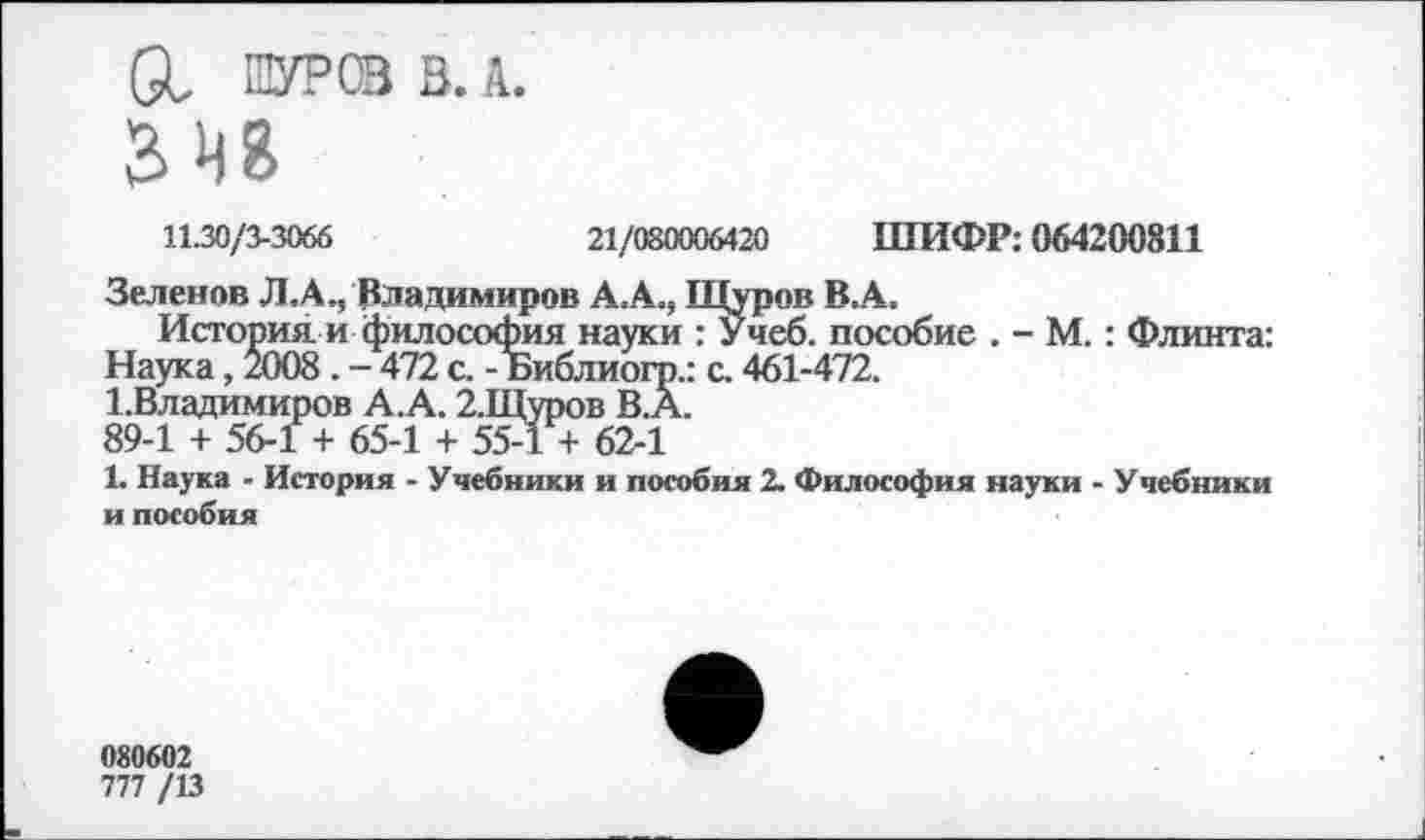 ﻿а, ШУРОЗ 3. А.
11.30/3-3066	21/080006420 ШИФР: 064200811
Зеленов Л.А., Владимиров А.А., Щуров В.А,
История и философия науки Ту чеб. пособие . - М.: Флинта: Наука, 2008. - 472 с. - Библиогр.: с. 461-472.
1.Владимиров А.А. 2,Щуров В.А.
89-1 + 56-1 + 65-1 + 55-1 + 62-1
1. Наука - История - Учебники и пособия 2. Философия науки - Учебники и пособия
080602
777 /13